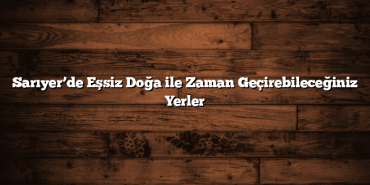 Sarıyer’de Eşsiz Doğa ile Zaman Geçirebileceğiniz Yerler