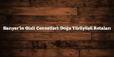 Sarıyer’in Gizli Cennetleri: Doğa Yürüyüşü Rotaları