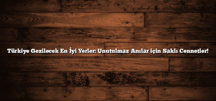 Türkiye Gezilecek En İyi Yerler: Unutulmaz Anılar için Saklı Cennetler!