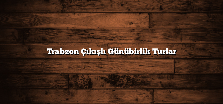 Trabzon Çıkışlı Günübirlik Turlar