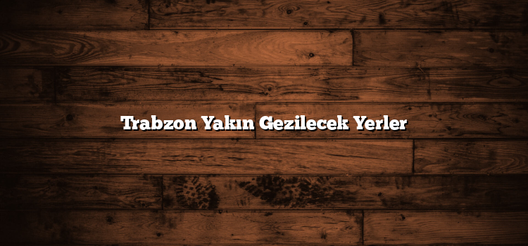 Trabzon Yakın Gezilecek Yerler