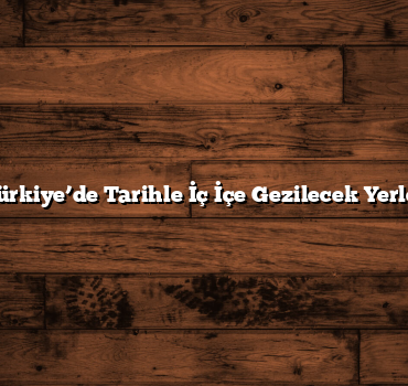 Türkiye’de Tarihle İç İçe Gezilecek Yerler