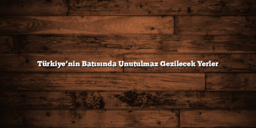 Türkiye’nin Batısında Unutulmaz Gezilecek Yerler