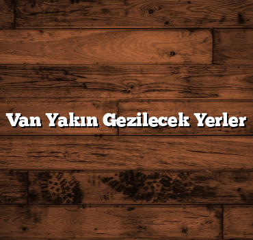 Van Yakın Gezilecek Yerler