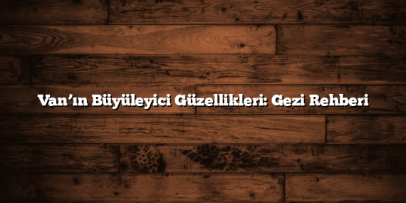 Van’ın Büyüleyici Güzellikleri: Gezi Rehberi