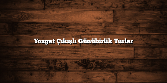 Yozgat Çıkışlı Günübirlik Turlar