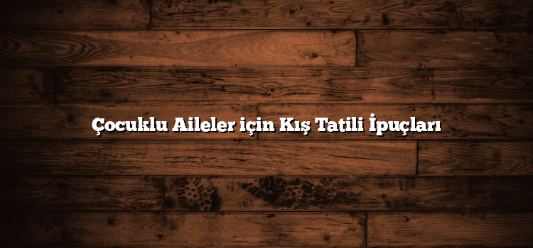 Çocuklu Aileler için Kış Tatili İpuçları