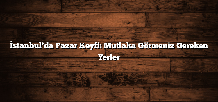 İstanbul’da Pazar Keyfi: Mutlaka Görmeniz Gereken Yerler