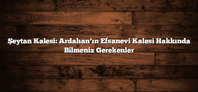 Şeytan Kalesi: Ardahan’ın Efsanevi Kalesi Hakkında Bilmeniz Gerekenler
