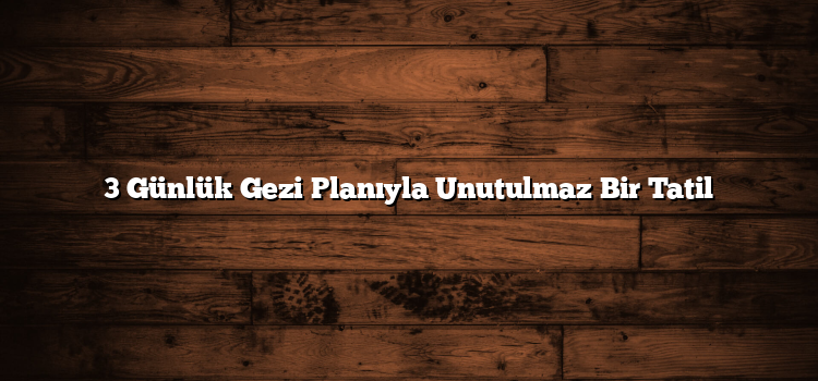 3 Günlük Gezi Planıyla Unutulmaz Bir Tatil