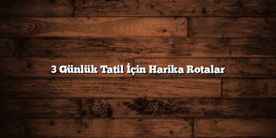 3 Günlük Tatil İçin Harika Rotalar