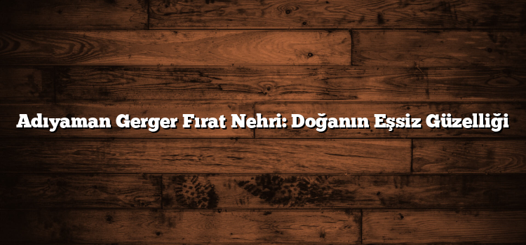 Adıyaman Gerger Fırat Nehri: Doğanın Eşsiz Güzelliği