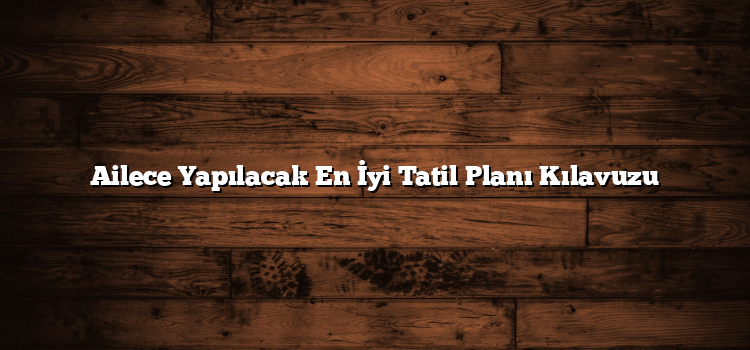 Ailece Yapılacak En İyi Tatil Planı Kılavuzu