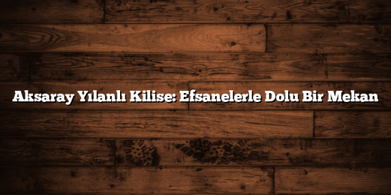 Aksaray Yılanlı Kilise: Efsanelerle Dolu Bir Mekan