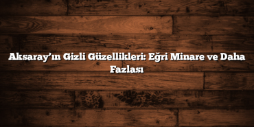 Aksaray’ın Gizli Güzellikleri: Eğri Minare ve Daha Fazlası