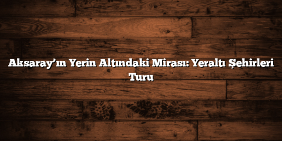 Aksaray’ın Yerin Altındaki Mirası: Yeraltı Şehirleri Turu