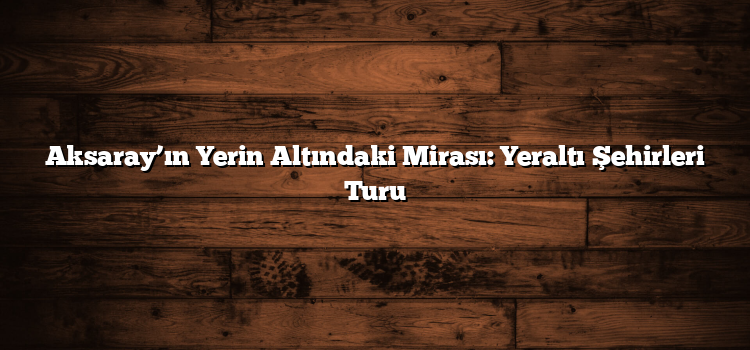 Aksaray’ın Yerin Altındaki Mirası: Yeraltı Şehirleri Turu