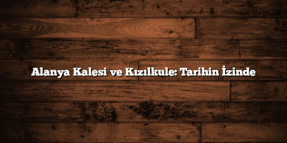 Alanya Kalesi ve Kızılkule: Tarihin İzinde