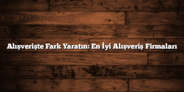 Alışverişte Fark Yaratın: En İyi Alışveriş Firmaları