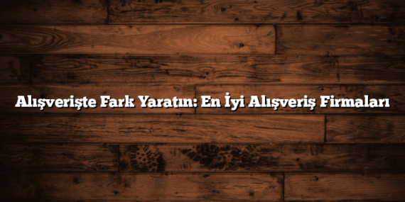 Alışverişte Fark Yaratın: En İyi Alışveriş Firmaları