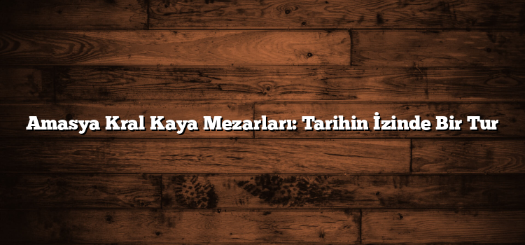 Amasya Kral Kaya Mezarları: Tarihin İzinde Bir Tur