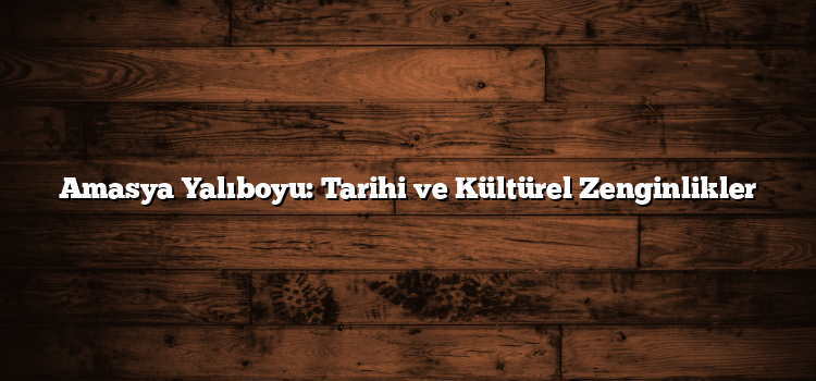 Amasya Yalıboyu: Tarihi ve Kültürel Zenginlikler