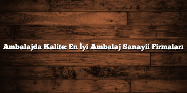 Ambalajda Kalite: En İyi Ambalaj Sanayii Firmaları