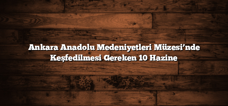 Ankara Anadolu Medeniyetleri Müzesi’nde Keşfedilmesi Gereken 10 Hazine