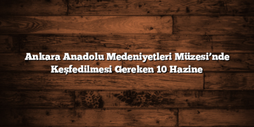Ankara Anadolu Medeniyetleri Müzesi’nde Keşfedilmesi Gereken 10 Hazine