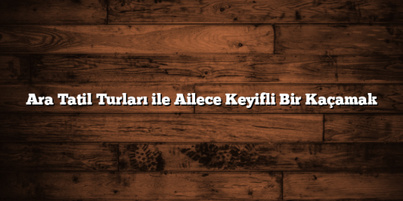 Ara Tatil Turları ile Ailece Keyifli Bir Kaçamak