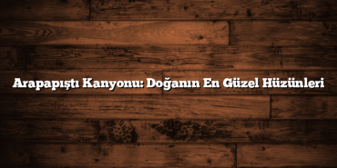 Arapapıştı Kanyonu: Doğanın En Güzel Hüzünleri