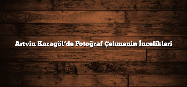 Artvin Karagöl’de Fotoğraf Çekmenin İncelikleri