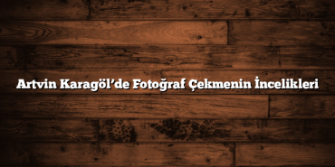 Artvin Karagöl’de Fotoğraf Çekmenin İncelikleri