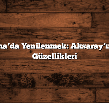 Belisırma’da Yenilenmek: Aksaray’ın Doğal Güzellikleri