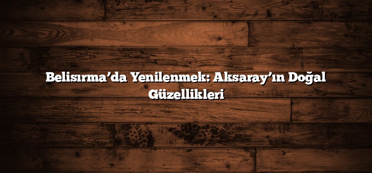 Belisırma’da Yenilenmek: Aksaray’ın Doğal Güzellikleri