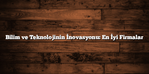 Bilim ve Teknolojinin İnovasyonu: En İyi Firmalar