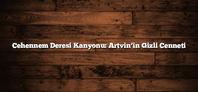 Cehennem Deresi Kanyonu: Artvin’in Gizli Cenneti