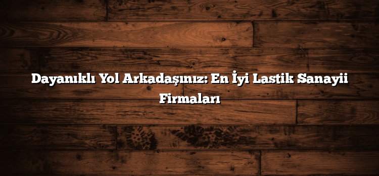 Dayanıklı Yol Arkadaşınız: En İyi Lastik Sanayii Firmaları