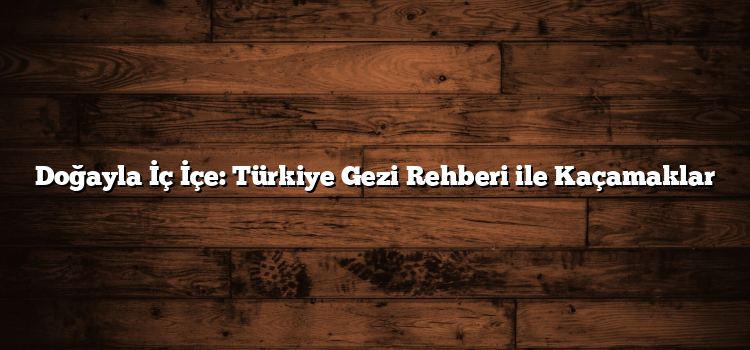 Doğayla İç İçe: Türkiye Gezi Rehberi ile Kaçamaklar
