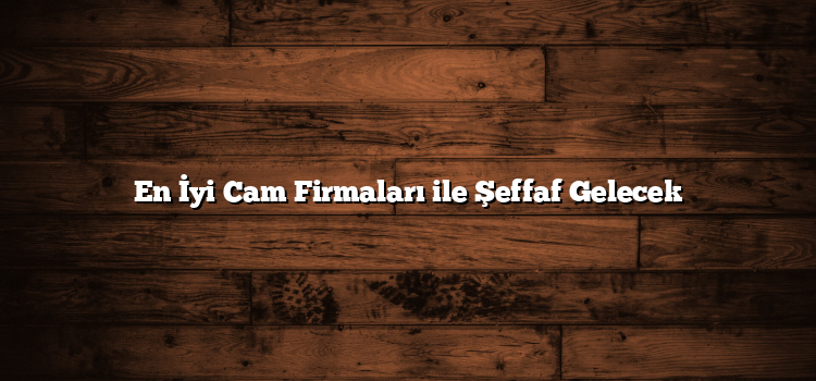 En İyi Cam Firmaları ile Şeffaf Gelecek
