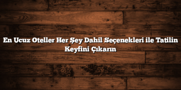 En Ucuz Oteller Her Şey Dahil Seçenekleri ile Tatilin Keyfini Çıkarın