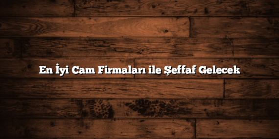 En İyi Cam Firmaları ile Şeffaf Gelecek