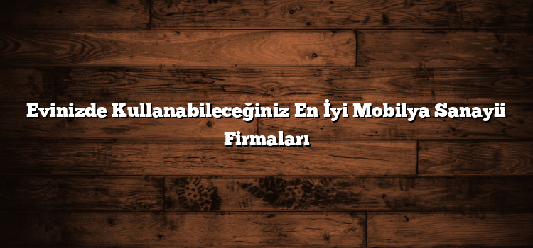 Evinizde Kullanabileceğiniz En İyi Mobilya Sanayii Firmaları