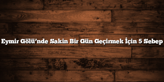 Eymir Gölü’nde Sakin Bir Gün Geçirmek İçin 5 Sebep