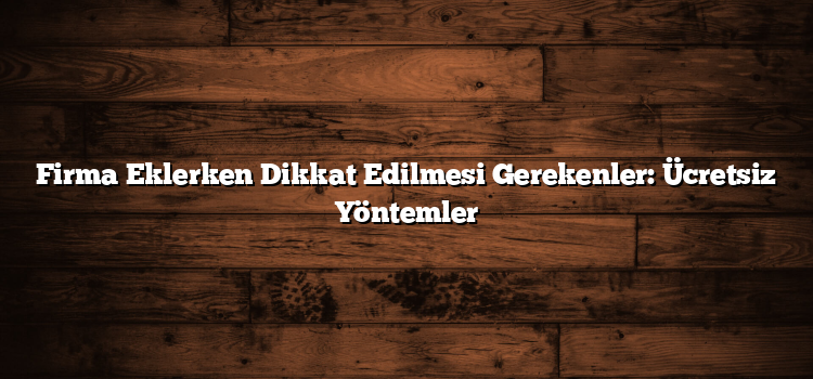 Firma Eklerken Dikkat Edilmesi Gerekenler: Ücretsiz Yöntemler