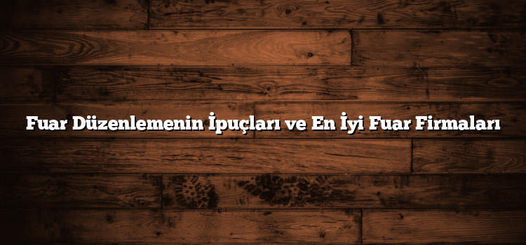 Fuar Düzenlemenin İpuçları ve En İyi Fuar Firmaları