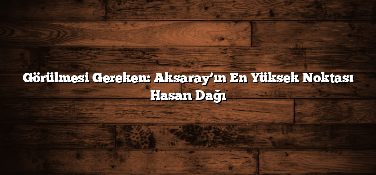 Görülmesi Gereken: Aksaray’ın En Yüksek Noktası Hasan Dağı
