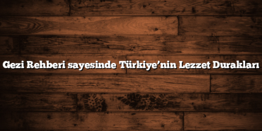 Gezi Rehberi sayesinde Türkiye’nin Lezzet Durakları