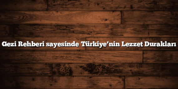 Gezi Rehberi sayesinde Türkiye’nin Lezzet Durakları