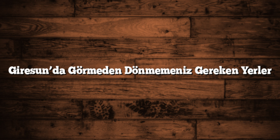 Giresun’da Görmeden Dönmemeniz Gereken Yerler